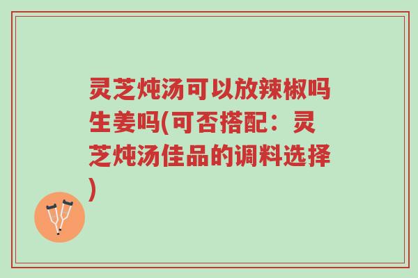 灵芝炖汤可以放辣椒吗生姜吗(可否搭配：灵芝炖汤佳品的调料选择)-第1张图片-超越