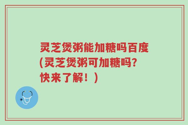 灵芝煲粥能加糖吗百度(灵芝煲粥可加糖吗?快来了解!)-第1张图片-超越 灵芝煲粥能加糖吗百度(灵芝煲粥可加糖吗?快来了解!)-第1张图片-超越