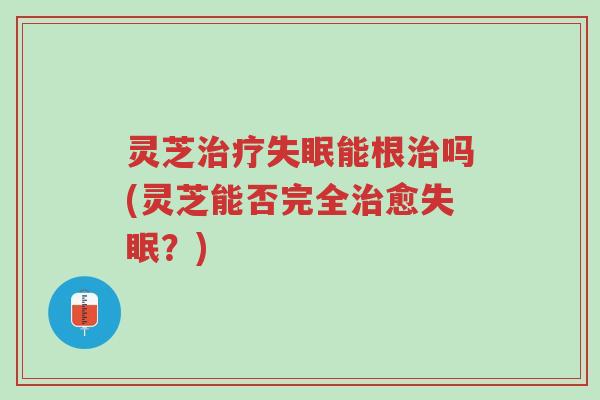灵芝治疗失眠能根治吗(灵芝能否完全治愈失眠?)-第1张图片-超越 灵芝治疗失眠能根治吗(灵芝能否完全治愈失眠?)-第1张图片-超越