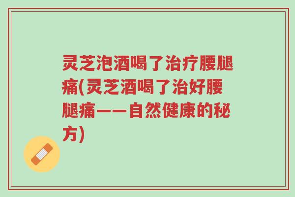 灵芝泡酒喝了治疗腰腿痛(灵芝酒喝了治好腰腿痛——自然健康的秘方)-第1张图片-超越