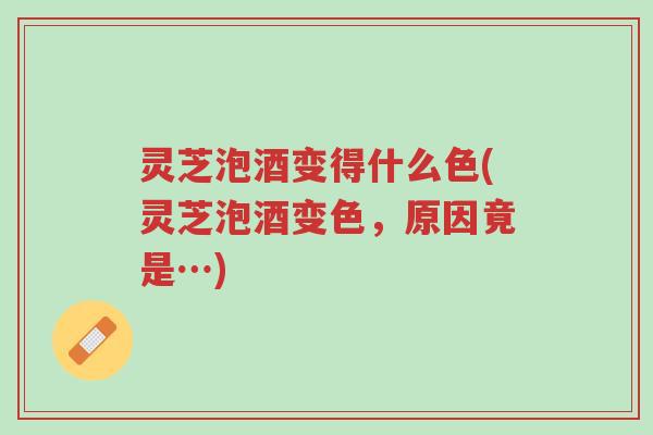 灵芝泡酒变得什么色(灵芝泡酒变色，原因竟是…)-第1张图片-超越