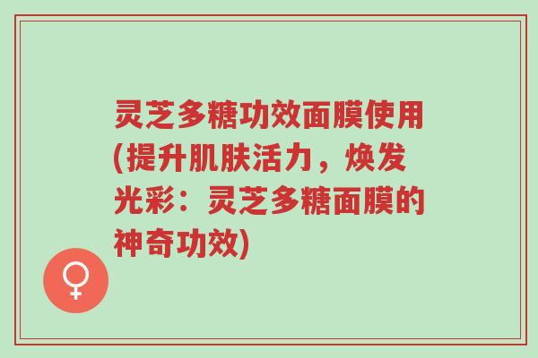 灵芝多糖功效面膜使用(提升肌肤活力,焕发光彩:灵芝多糖面膜的神奇功效)-第1张图片-超越 灵芝多糖功效面膜使用(提升肌肤活力,焕发光彩:灵芝多糖面膜的神奇功效)-第1张图片-超越