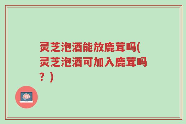 灵芝泡酒能放鹿茸吗(灵芝泡酒可加入鹿茸吗？)-第1张图片-超越