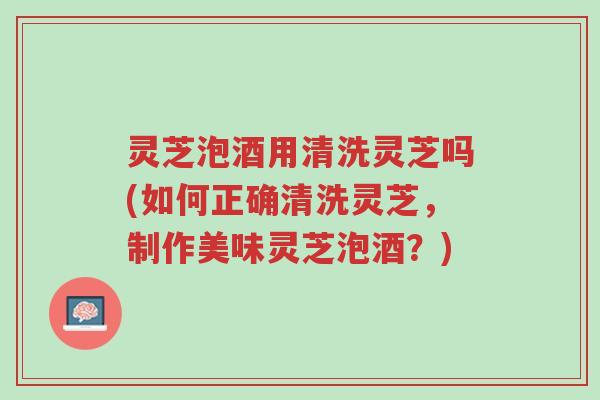 灵芝泡酒用清洗灵芝吗(如何正确清洗灵芝,制作美味灵芝泡酒?)-第1张图片-超越 灵芝泡酒用清洗灵芝吗(如何正确清洗灵芝,制作美味灵芝泡酒?)-第1张图片-超越