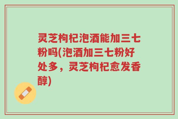 灵芝枸杞泡酒能加三七粉吗(泡酒加三七粉好处多，灵芝枸杞愈发香醇)-第1张图片-超越