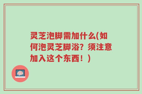 灵芝泡脚需加什么(如何泡灵芝脚浴?须注意加入这个东西!)-第1张图片-超越 灵芝泡脚需加什么(如何泡灵芝脚浴?须注意加入这个东西!)-第1张图片-超越