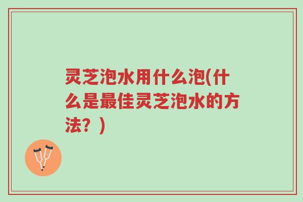 灵芝泡水用什么泡(什么是最佳灵芝泡水的方法？)-第1张图片-超越