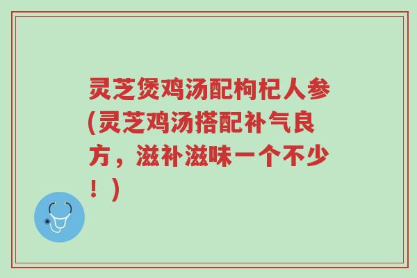 灵芝煲鸡汤配枸杞人参(灵芝鸡汤搭配补气良方，滋补滋味一个不少！)-第1张图片-超越