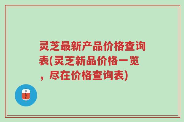 灵芝最新产品价格查询表(灵芝新品价格一览，尽在价格查询表)-第1张图片-超越