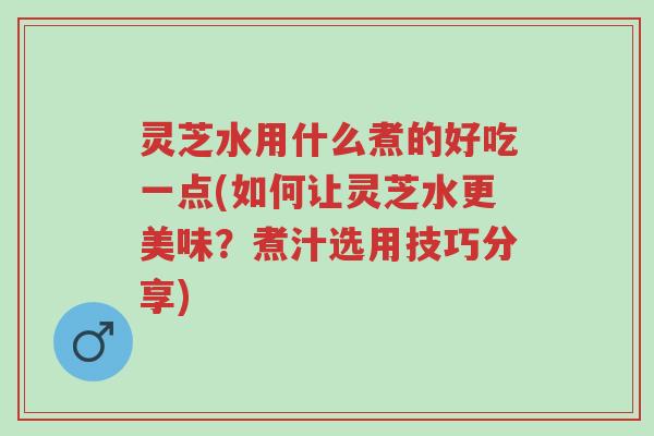 灵芝水用什么煮的好吃一点(如何让灵芝水更美味？煮汁选用技巧分享)-第1张图片-超越