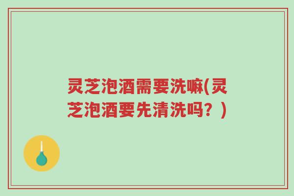 灵芝泡酒需要洗嘛(灵芝泡酒要先清洗吗？)-第1张图片-超越
