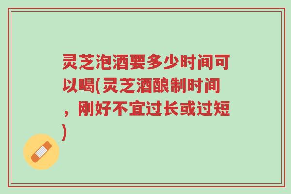 灵芝泡酒要多少时间可以喝(灵芝酒酿制时间，刚好不宜过长或过短)-第1张图片-超越