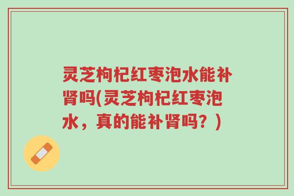 灵芝枸杞红枣泡水能补肾吗(灵芝枸杞红枣泡水,真的能补肾吗?)-第1张图片-超越 灵芝枸杞红枣泡水能补肾吗(灵芝枸杞红枣泡水,真的能补肾吗?)-第1张图片-超越