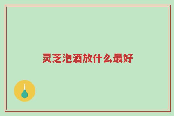 灵芝泡酒放什么最好-第1张图片-超越