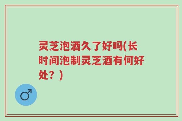 灵芝泡酒久了好吗(长时间泡制灵芝酒有何好处?)-第1张图片-超越 灵芝泡酒久了好吗(长时间泡制灵芝酒有何好处?)-第1张图片-超越