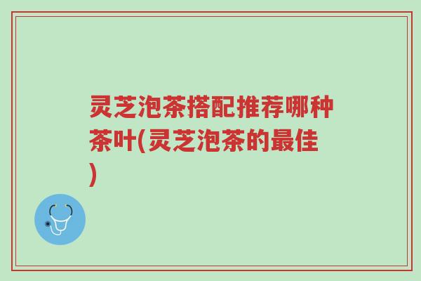 灵芝泡茶搭配推荐哪种茶叶(灵芝泡茶的最佳)-第1张图片-超越 灵芝泡茶搭配推荐哪种茶叶(灵芝泡茶的最佳)-第1张图片-超越
