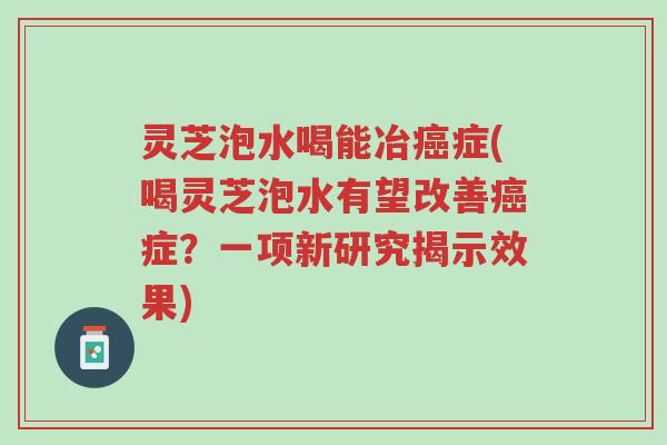 灵芝泡水喝能冶癌症(喝灵芝泡水有望改善癌症?一项新研究揭示效果)-第1张图片-超越 灵芝泡水喝能冶癌症(喝灵芝泡水有望改善癌症?一项新研究揭示效果)-第1张图片-超越