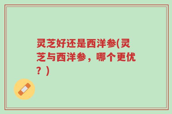 灵芝好还是西洋参(灵芝与西洋参，哪个更优？)-第1张图片-超越