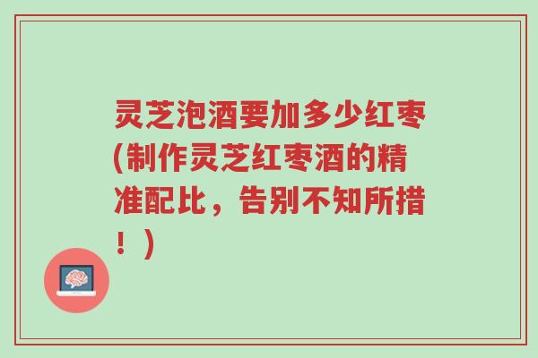灵芝泡酒要加多少红枣(制作灵芝红枣酒的精准配比,告别不知所措!)-第1张图片-超越 灵芝泡酒要加多少红枣(制作灵芝红枣酒的精准配比,告别不知所措!)-第1张图片-超越