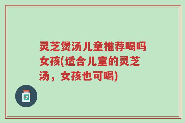 灵芝煲汤儿童推荐喝吗女孩(适合儿童的灵芝汤，女孩也可喝)-第1张图片-超越