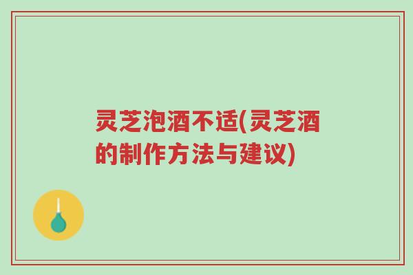 灵芝泡酒不适(灵芝酒的制作方法与建议)-第1张图片-超越