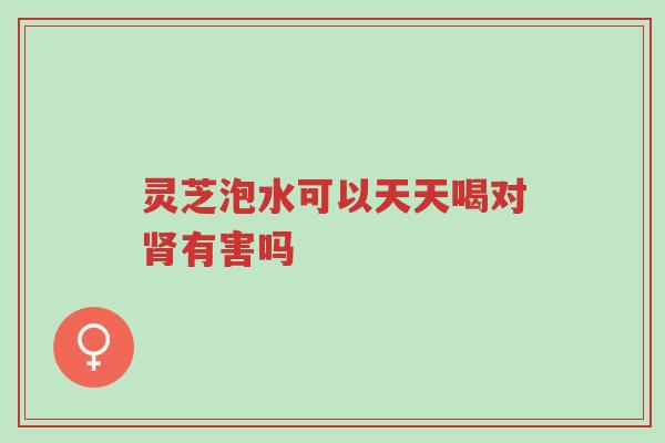灵芝泡水可以天天喝对肾有害吗-第1张图片-超越