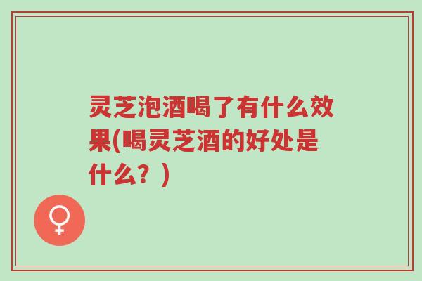 灵芝泡酒喝了有什么效果(喝灵芝酒的好处是什么？)-第1张图片-超越