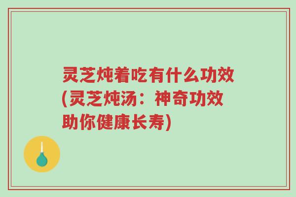 灵芝炖着吃有什么功效(灵芝炖汤：神奇功效助你健康长寿)-第1张图片-超越