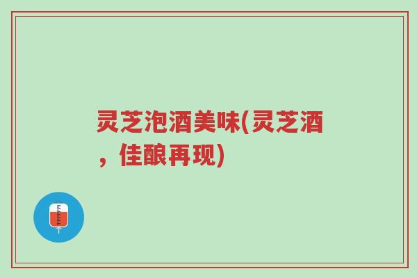 灵芝泡酒美味(灵芝酒，佳酿再现)-第1张图片-超越