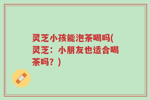 灵芝小孩能泡茶喝吗(灵芝:小朋友也适合喝茶吗?)-第1张图片-超越 灵芝小孩能泡茶喝吗(灵芝:小朋友也适合喝茶吗?)-第1张图片-超越