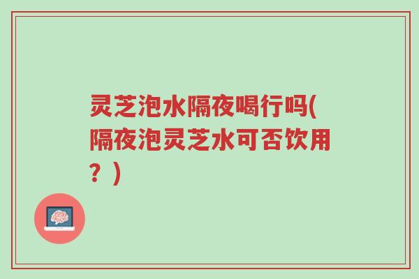灵芝泡水隔夜喝行吗(隔夜泡灵芝水可否饮用？)-第1张图片-超越