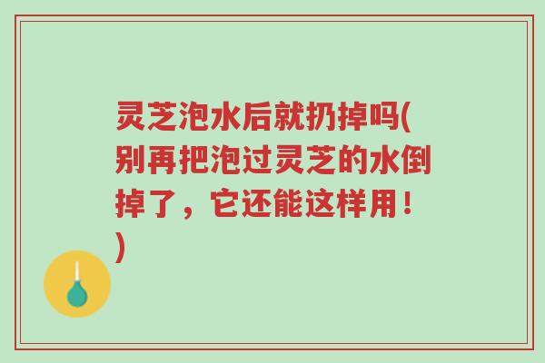 灵芝泡水后就扔掉吗(别再把泡过灵芝的水倒掉了，它还能这样用！)-第1张图片-超越
