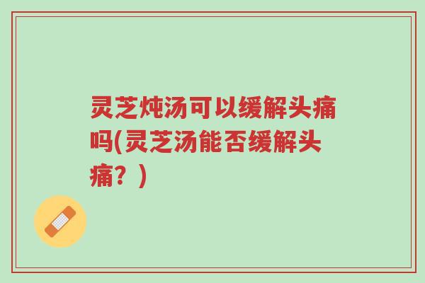 灵芝炖汤可以缓解头痛吗(灵芝汤能否缓解头痛？)-第1张图片-超越