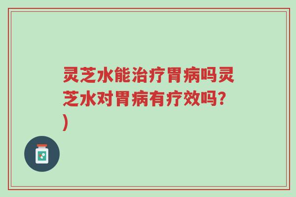 灵芝水能治疗胃病吗灵芝水对胃病有疗效吗？)-第1张图片-超越