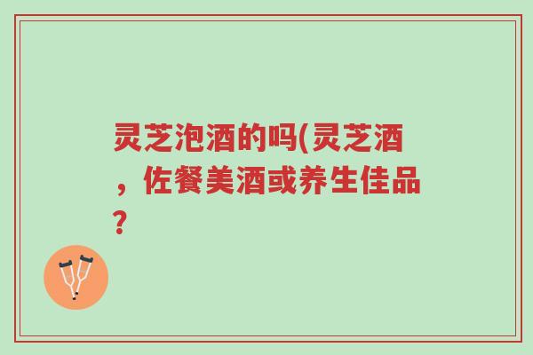 灵芝泡酒的吗(灵芝酒,佐餐美酒或养生佳品?-第1张图片-超越 灵芝泡酒的吗(灵芝酒,佐餐美酒或养生佳品?-第1张图片-超越