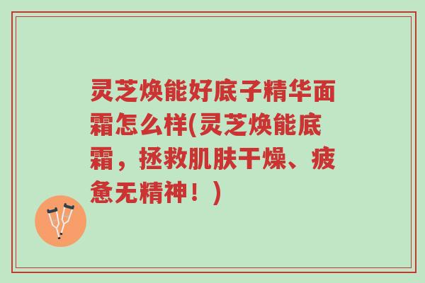 灵芝焕能好底子精华面霜怎么样(灵芝焕能底霜,拯救肌肤干燥、疲惫无精神!)-第1张图片-超越 灵芝焕能好底子精华面霜怎么样(灵芝焕能底霜,拯救肌肤干燥、疲惫无精神!)-第1张图片-超越