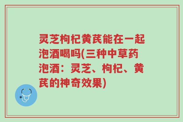 灵芝枸杞黄芪能在一起泡酒喝吗(三种中草药泡酒：灵芝、枸杞、黄芪的神奇效果)-第1张图片-超越