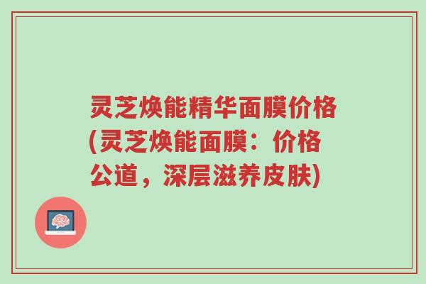 灵芝焕能精华面膜价格(灵芝焕能面膜:价格公道,深层滋养皮肤)-第1张图片-超越 灵芝焕能精华面膜价格(灵芝焕能面膜:价格公道,深层滋养皮肤)-第1张图片-超越