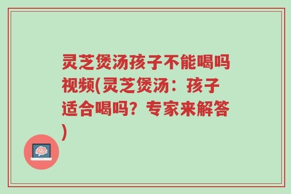 灵芝煲汤孩子不能喝吗视频(灵芝煲汤：孩子适合喝吗？专家来解答)-第1张图片-超越