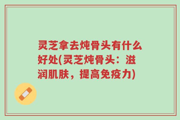 灵芝拿去炖骨头有什么好处(灵芝炖骨头:滋润肌肤,提高免疫力)-第1张图片-超越 灵芝拿去炖骨头有什么好处(灵芝炖骨头:滋润肌肤,提高免疫力)-第1张图片-超越