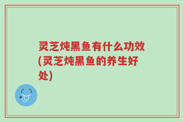 灵芝炖黑鱼有什么功效(灵芝炖黑鱼的养生好处)-第1张图片-超越 灵芝炖黑鱼有什么功效(灵芝炖黑鱼的养生好处)-第1张图片-超越