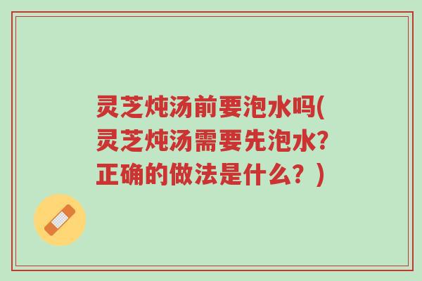灵芝炖汤前要泡水吗(灵芝炖汤需要先泡水?正确的做法是什么?)-第1张图片-超越 灵芝炖汤前要泡水吗(灵芝炖汤需要先泡水?正确的做法是什么?)-第1张图片-超越