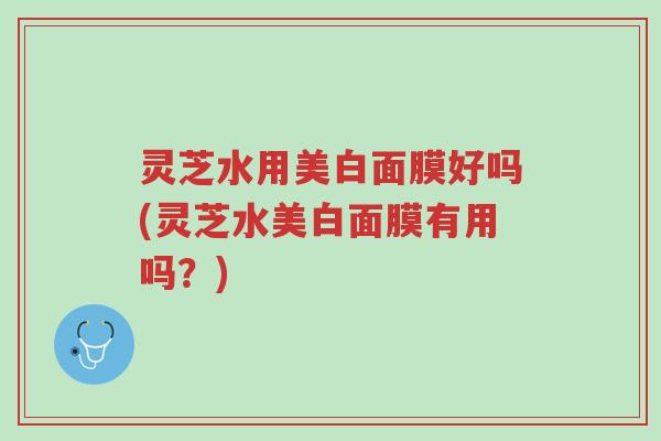 灵芝水用美白面膜好吗(灵芝水美白面膜有用吗?)-第1张图片-超越 灵芝水用美白面膜好吗(灵芝水美白面膜有用吗?)-第1张图片-超越