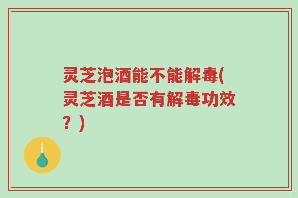 灵芝泡酒能不能解毒(灵芝酒是否有解毒功效？)-第1张图片-超越