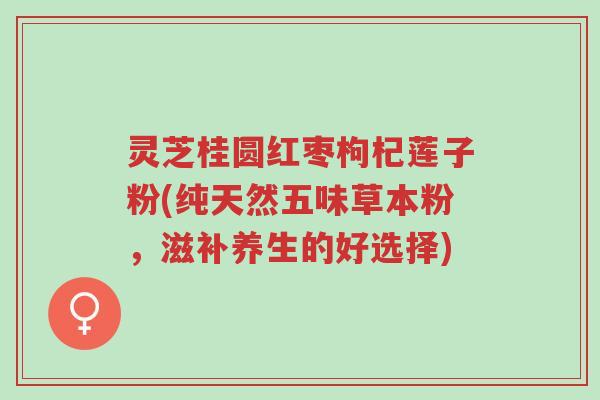 灵芝桂圆红枣枸杞莲子粉(纯天然五味草本粉,滋补养生的好选择)-第1张图片-超越 灵芝桂圆红枣枸杞莲子粉(纯天然五味草本粉,滋补养生的好选择)-第1张图片-超越