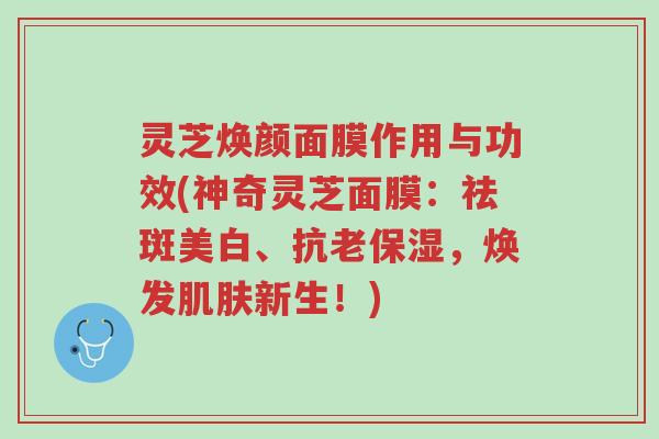 灵芝焕颜面膜作用与功效(神奇灵芝面膜：祛斑美白、抗老保湿，焕发肌肤新生！)-第1张图片-超越
