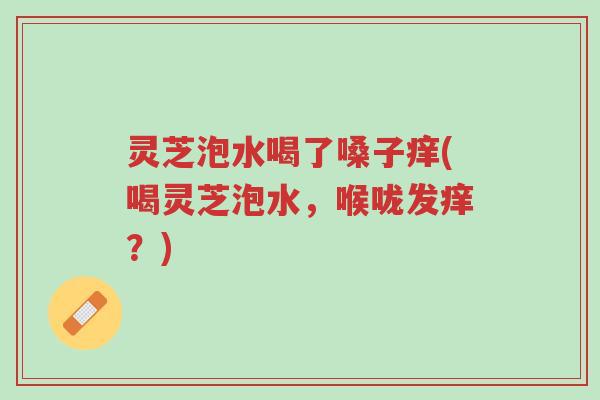 灵芝泡水喝了嗓子痒(喝灵芝泡水,喉咙发痒?)-第1张图片-超越 灵芝泡水喝了嗓子痒(喝灵芝泡水,喉咙发痒?)-第1张图片-超越