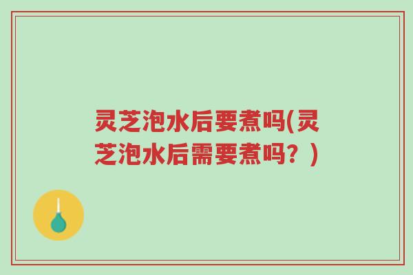 灵芝泡水后要煮吗(灵芝泡水后需要煮吗？)-第1张图片-超越