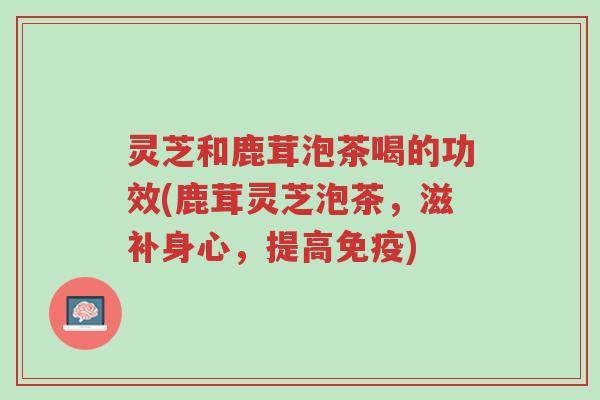 灵芝和鹿茸泡茶喝的功效(鹿茸灵芝泡茶，滋补身心，提高免疫)-第1张图片-超越