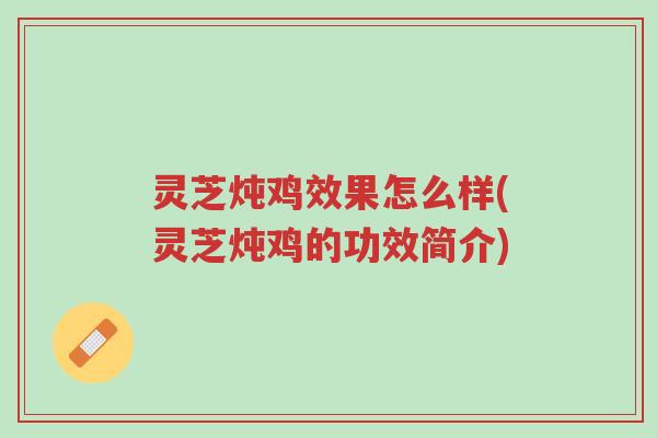 灵芝炖鸡效果怎么样(灵芝炖鸡的功效简介)-第1张图片-超越